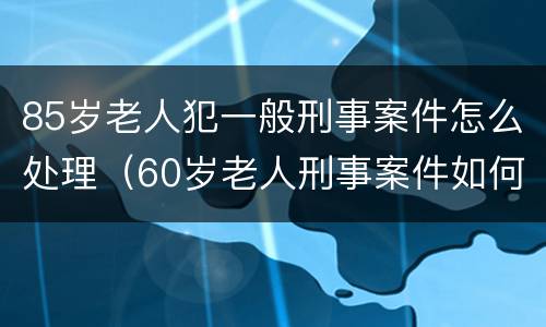 85岁老人犯一般刑事案件怎么处理（60岁老人刑事案件如何处理）