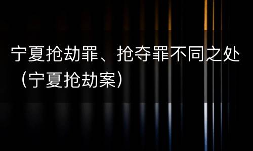 宁夏抢劫罪、抢夺罪不同之处（宁夏抢劫案）