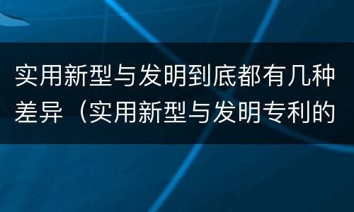 实用新型与发明到底都有几种差异（实用新型与发明专利的区别有哪些）