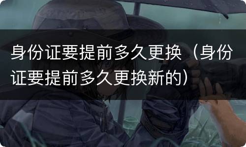 身份证要提前多久更换（身份证要提前多久更换新的）
