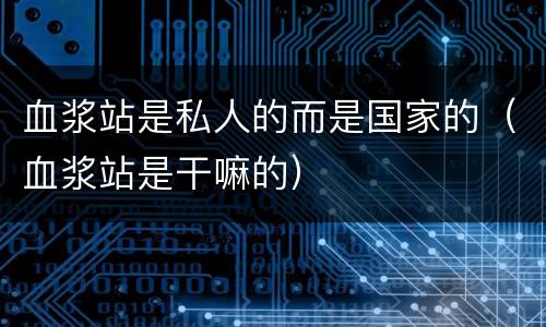 血浆站是私人的而是国家的（血浆站是干嘛的）