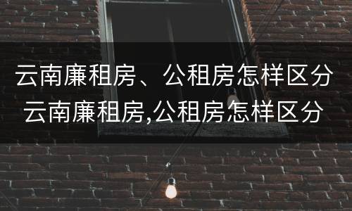 云南廉租房、公租房怎样区分 云南廉租房,公租房怎样区分等级