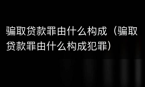 骗取贷款罪由什么构成（骗取贷款罪由什么构成犯罪）