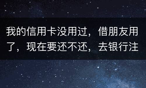 我的信用卡没用过，借朋友用了，现在要还不还，去银行注销又有欠款，怎么办啊