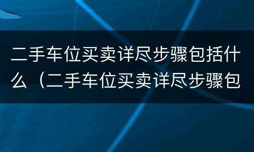 二手车位买卖详尽步骤包括什么（二手车位买卖详尽步骤包括什么）