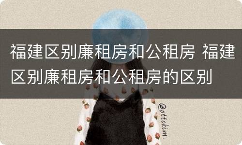 福建区别廉租房和公租房 福建区别廉租房和公租房的区别