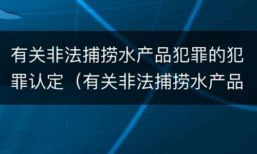 有关非法捕捞水产品犯罪的犯罪认定（有关非法捕捞水产品犯罪的犯罪认定标准）