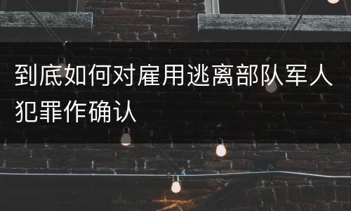 到底如何对雇用逃离部队军人犯罪作确认