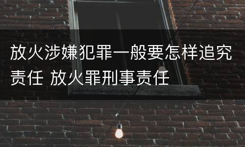 放火涉嫌犯罪一般要怎样追究责任 放火罪刑事责任