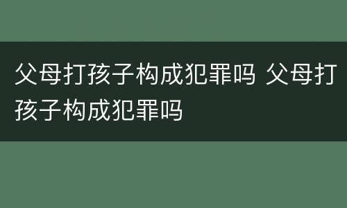 父母打孩子构成犯罪吗 父母打孩子构成犯罪吗