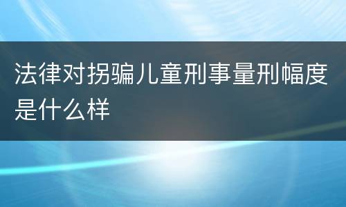 法律对拐骗儿童刑事量刑幅度是什么样