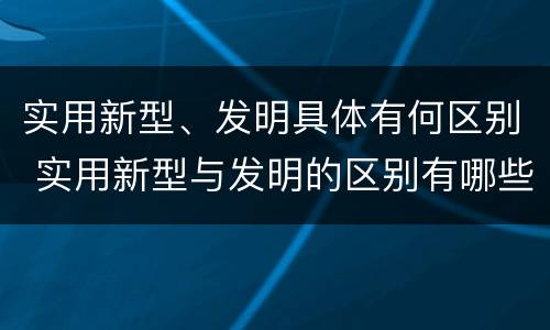 实用新型、发明具体有何区别 实用新型与发明的区别有哪些