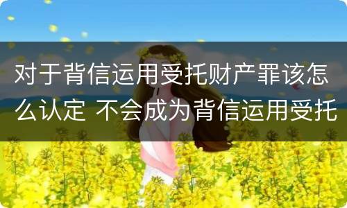 对于背信运用受托财产罪该怎么认定 不会成为背信运用受托财产罪的犯罪主体