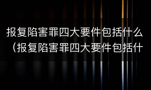 报复陷害罪四大要件包括什么（报复陷害罪四大要件包括什么呢）