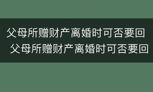 父母所赠财产离婚时可否要回 父母所赠财产离婚时可否要回来
