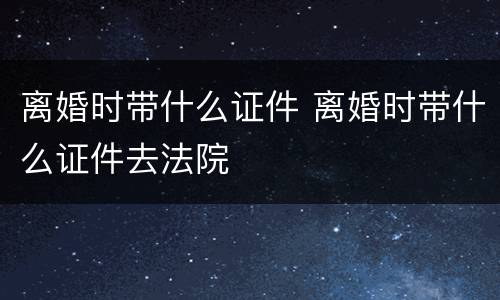 离婚时带什么证件 离婚时带什么证件去法院