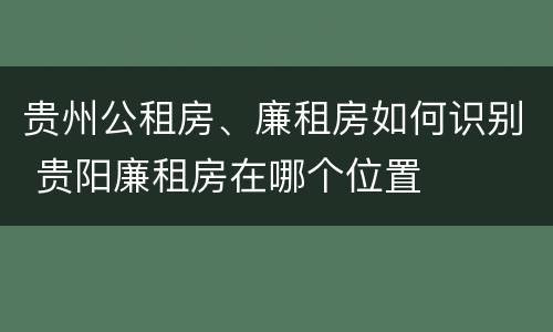 贵州公租房、廉租房如何识别 贵阳廉租房在哪个位置