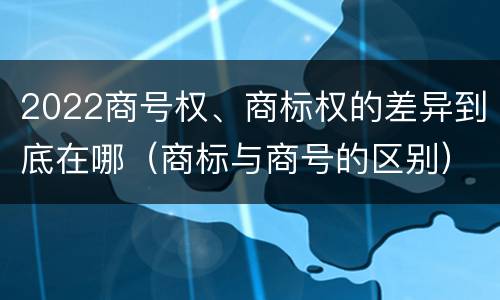 2022商号权、商标权的差异到底在哪（商标与商号的区别）