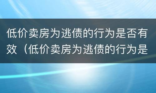 低价卖房为逃债的行为是否有效（低价卖房为逃债的行为是否有效呢）