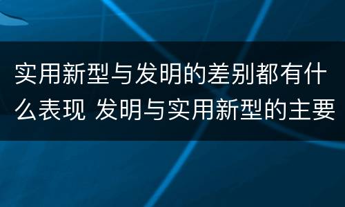实用新型与发明的差别都有什么表现 发明与实用新型的主要区别