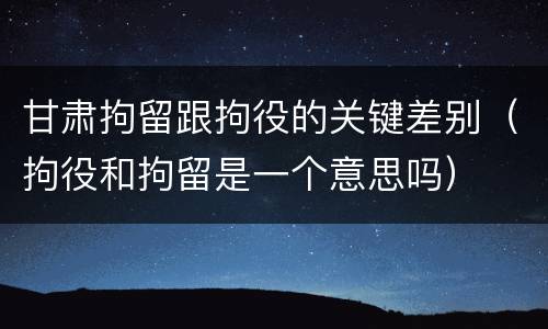 甘肃拘留跟拘役的关键差别（拘役和拘留是一个意思吗）