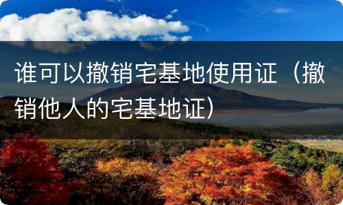 谁可以撤销宅基地使用证（撤销他人的宅基地证）