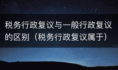 税务行政复议与一般行政复议的区别（税务行政复议属于）