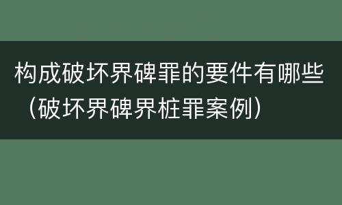 构成破坏界碑罪的要件有哪些（破坏界碑界桩罪案例）