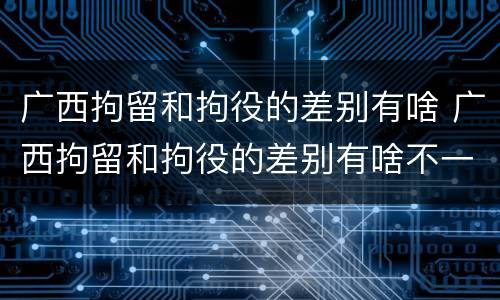广西拘留和拘役的差别有啥 广西拘留和拘役的差别有啥不一样