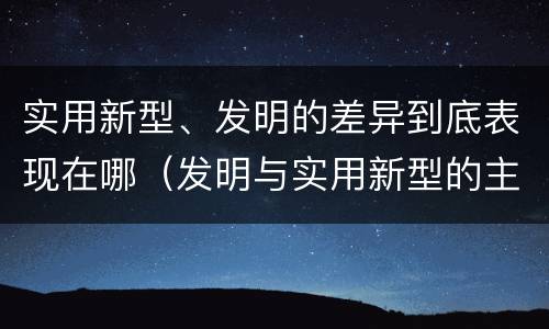 实用新型、发明的差异到底表现在哪（发明与实用新型的主要区别）