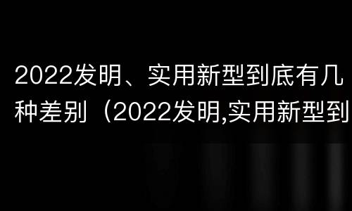 2022发明、实用新型到底有几种差别（2022发明,实用新型到底有几种差别呢）