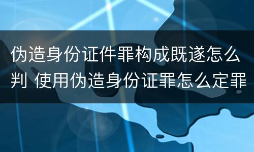 伪造身份证件罪构成既遂怎么判 使用伪造身份证罪怎么定罪