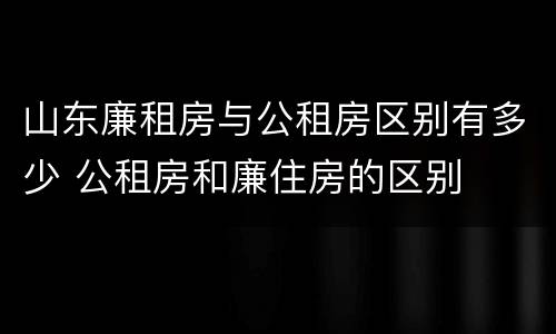 山东廉租房与公租房区别有多少 公租房和廉住房的区别