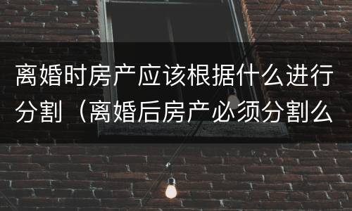 离婚时房产应该根据什么进行分割（离婚后房产必须分割么）