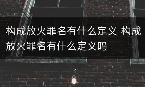 构成放火罪名有什么定义 构成放火罪名有什么定义吗