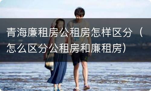 青海廉租房公租房怎样区分（怎么区分公租房和廉租房）