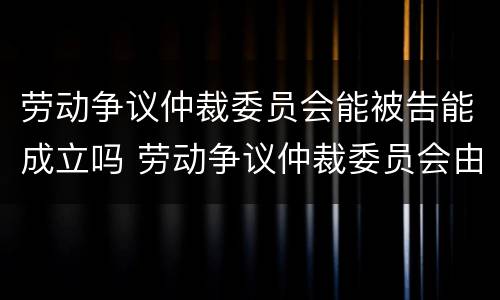 劳动争议仲裁委员会能被告能成立吗 劳动争议仲裁委员会由谁设立