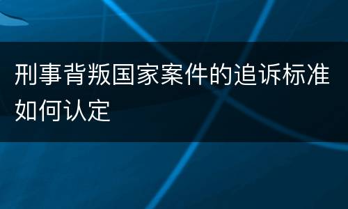 刑事背叛国家案件的追诉标准如何认定