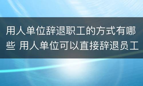 用人单位辞退职工的方式有哪些 用人单位可以直接辞退员工吗