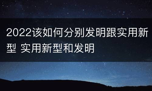 2022该如何分别发明跟实用新型 实用新型和发明