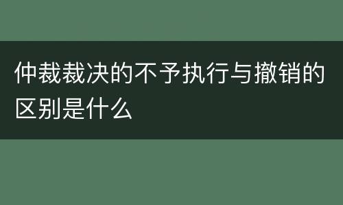 仲裁裁决的不予执行与撤销的区别是什么