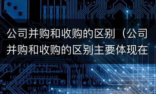 公司并购和收购的区别（公司并购和收购的区别主要体现在哪些方面?）