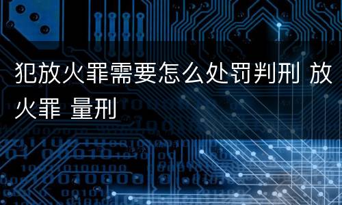 犯放火罪需要怎么处罚判刑 放火罪 量刑