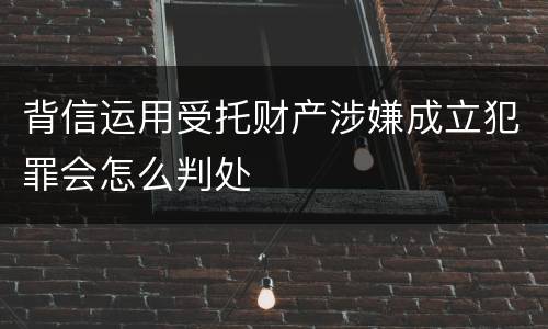 背信运用受托财产涉嫌成立犯罪会怎么判处