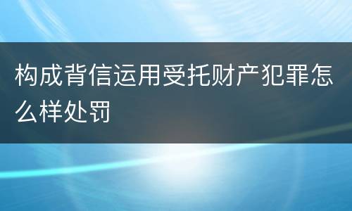 构成背信运用受托财产犯罪怎么样处罚