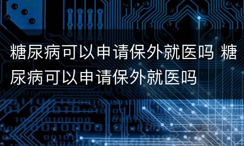 糖尿病可以申请保外就医吗 糖尿病可以申请保外就医吗