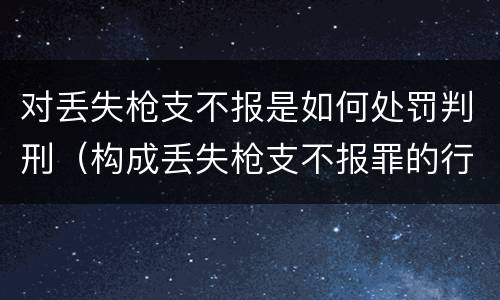 对丢失枪支不报是如何处罚判刑（构成丢失枪支不报罪的行为）
