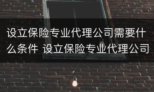 设立保险专业代理公司需要什么条件 设立保险专业代理公司需要什么条件呢