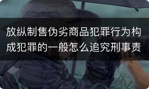 放纵制售伪劣商品犯罪行为构成犯罪的一般怎么追究刑事责任
