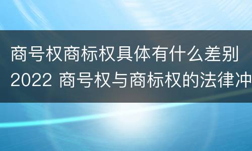 商号权商标权具体有什么差别2022 商号权与商标权的法律冲突与解决